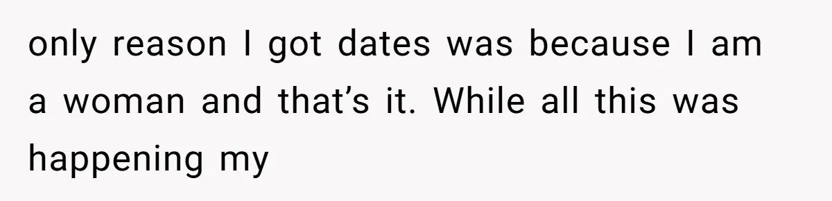 only reason I got dates was because I am a woman and that’s it. While all this was happening my