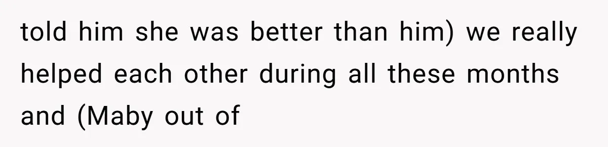told him she was better than him) we really helped each other during all these months and (Maby out of