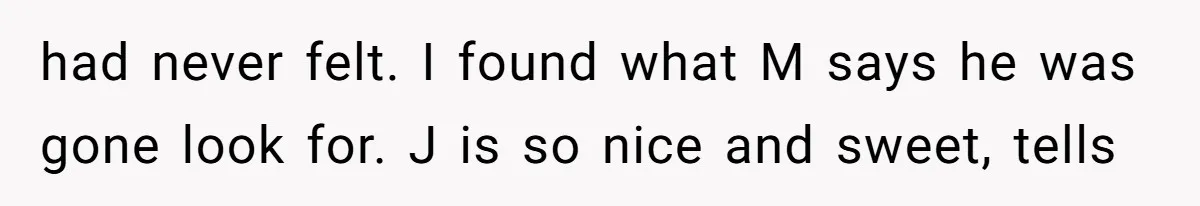 had never felt. I found what M says he was gone look for. J is so nice and sweet, tells
