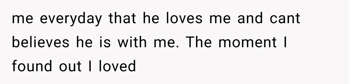 me everyday that he loves me and cant believes he is with me. The moment I found out I loved
