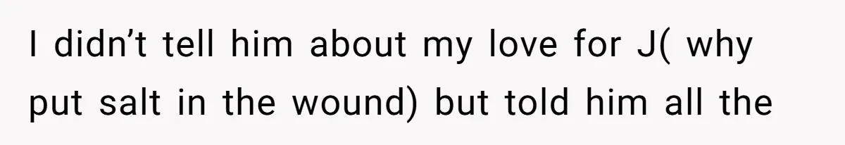 I didn’t tell him about my love for J( why put salt in the wound) but told him all the