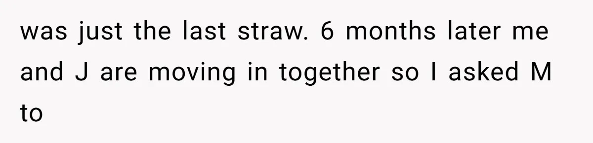 was just the last straw. 6 months later me and J are moving in together so I asked M to