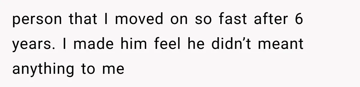 person that I moved on so fast after 6 years. I made him feel he didn’t meant anything to me