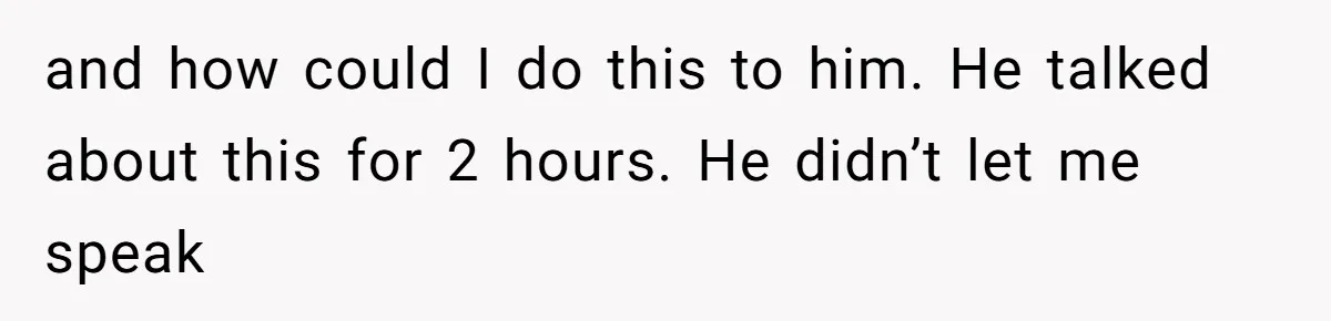 and how could I do this to him. He talked about this for 2 hours. He didn’t let me speak