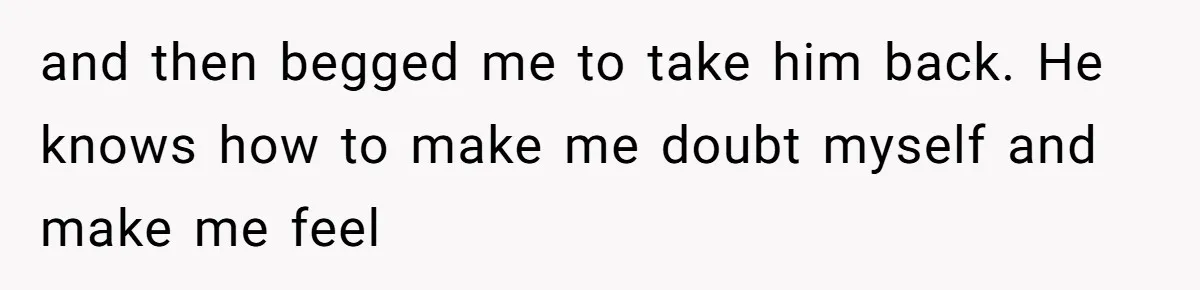 and then begged me to take him back. He knows how to make me doubt myself and make me feel