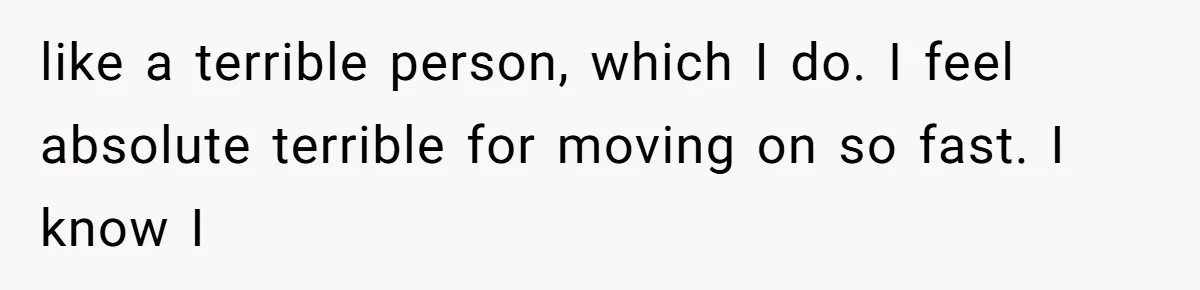 like a terrible person, which I do. I feel absolute terrible for moving on so fast. I know I