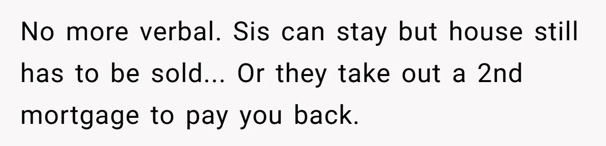 Man Pays Parents' Mortgage for Eight Years Only to Have His Sister Move in Permanently No more verbal. Sis can stay but house still has to be sold... Or they take out a 2nd mortgage to pay you back.
