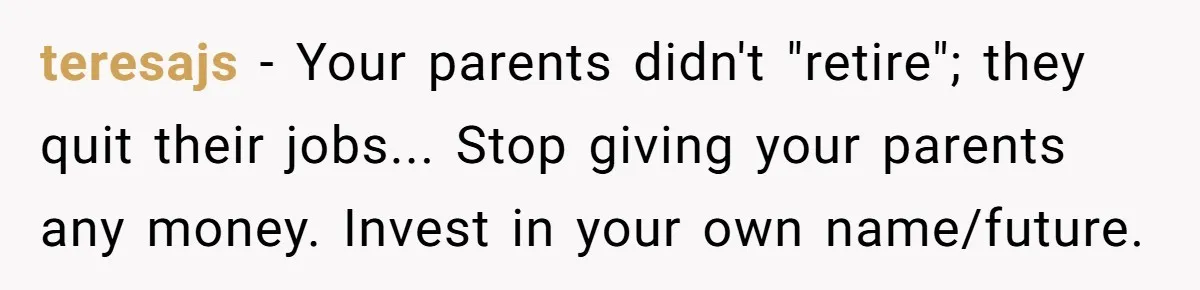 Man Pays Parents' Mortgage for Eight Years Only to Have His Sister Move in Permanently teresajs − Your parents didn't "retire"; they quit their jobs... Stop giving your parents any money. Invest in your own name/future.