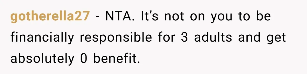Man Pays Parents' Mortgage for Eight Years Only to Have His Sister Move in Permanently gotherella27 − NTA. It’s not on you to be financially responsible for 3 adults and get absolutely 0 benefit.