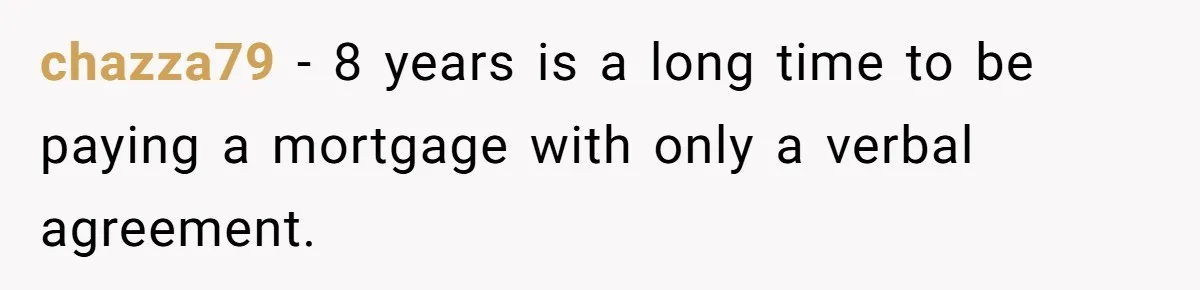 Man Pays Parents' Mortgage for Eight Years Only to Have His Sister Move in Permanently chazza79 − 8 years is a long time to be paying a mortgage with only a verbal agreement.