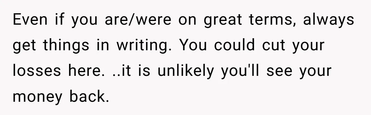 Man Pays Parents' Mortgage for Eight Years Only to Have His Sister Move in Permanently Even if you are/were on great terms, always get things in writing. You could cut your losses here. ..it is unlikely you'll see your money back.