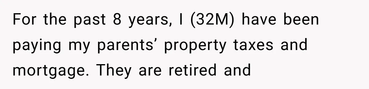 Man Pays Parents' Mortgage for Eight Years Only to Have His Sister Move in Permanently For the past 8 years, I (32M) have been paying my parents’ property taxes and mortgage. They are retired and