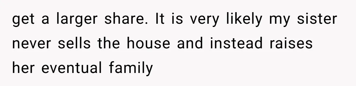 Man Pays Parents' Mortgage for Eight Years Only to Have His Sister Move in Permanently get a larger share. It is very likely my sister never sells the house and instead raises her eventual family