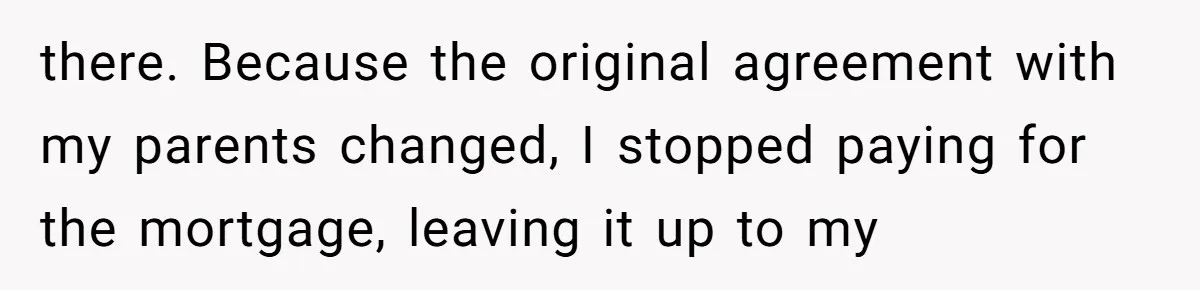 Man Pays Parents' Mortgage for Eight Years Only to Have His Sister Move in Permanently there. Because the original agreement with my parents changed, I stopped paying for the mortgage, leaving it up to my