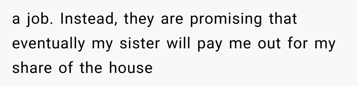 Man Pays Parents' Mortgage for Eight Years Only to Have His Sister Move in Permanently a job. Instead, they are promising that eventually my sister will pay me out for my share of the house