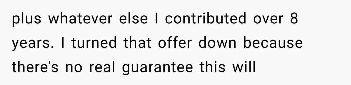 Man Pays Parents' Mortgage for Eight Years Only to Have His Sister Move in Permanently plus whatever else I contributed over 8 years. I turned that offer down because there's no real guarantee this will