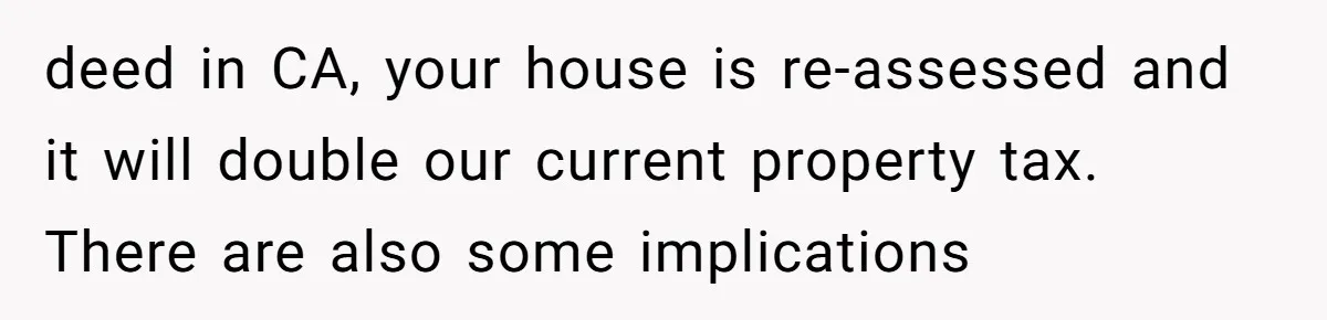 Man Pays Parents' Mortgage for Eight Years Only to Have His Sister Move in Permanently deed in CA, your house is re-assessed and it will double our current property tax. There are also some implications