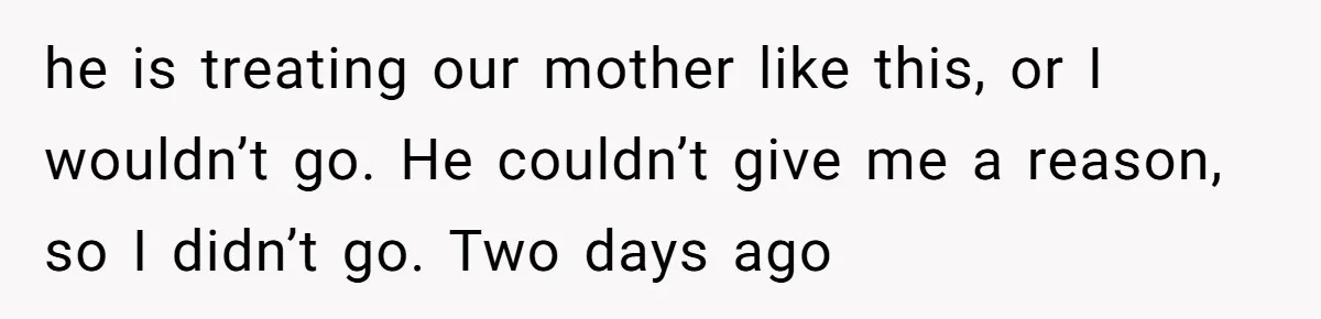 he is treating our mother like this, or I wouldn’t go. He couldn’t give me a reason, so I didn’t go. Two days ago