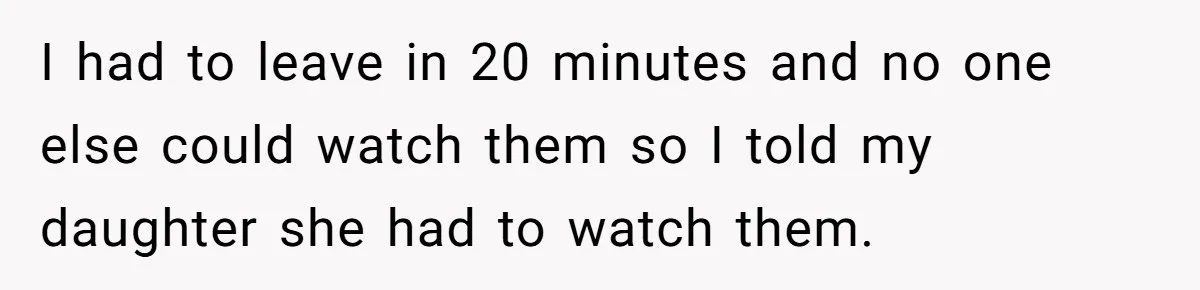 I had to leave in 20 minutes and no one else could watch them so I told my daughter she had to watch them.