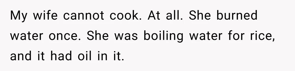Husband Admits He Leaves Mid-Cooking When His Wife Touches The Meal, Sparks Huge Fight My wife cannot cook. At all. She burned water once. She was boiling water for rice, and it had oil in it.