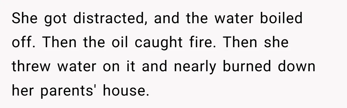 Husband Admits He Leaves Mid-Cooking When His Wife Touches The Meal, Sparks Huge Fight She got distracted, and the water boiled off. Then the oil caught fire. Then she threw water on it and nearly burned down her parents' house.