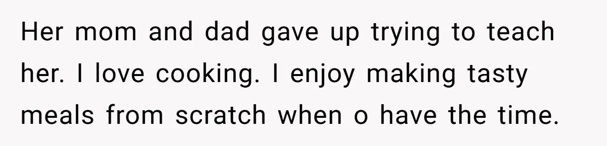 Husband Admits He Leaves Mid-Cooking When His Wife Touches The Meal, Sparks Huge Fight Her mom and dad gave up trying to teach her. I love cooking. I enjoy making tasty meals from scratch when o have the time.