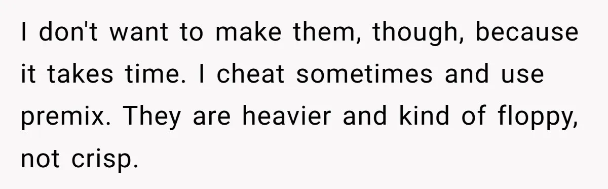Husband Admits He Leaves Mid-Cooking When His Wife Touches The Meal, Sparks Huge Fight I don't want to make them, though, because it takes time. I cheat sometimes and use premix. They are heavier and kind of floppy, not crisp.