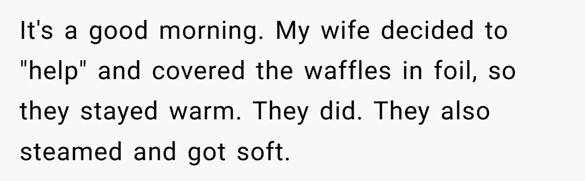 Husband Admits He Leaves Mid-Cooking When His Wife Touches The Meal, Sparks Huge Fight It's a good morning. My wife decided to "help" and covered the waffles in foil, so they stayed warm. They did. They also steamed and got soft.
