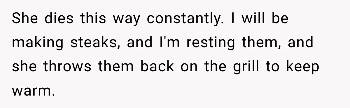 Husband Admits He Leaves Mid-Cooking When His Wife Touches The Meal, Sparks Huge Fight She dies this way constantly. I will be making steaks, and I'm resting them, and she throws them back on the grill to keep warm.
