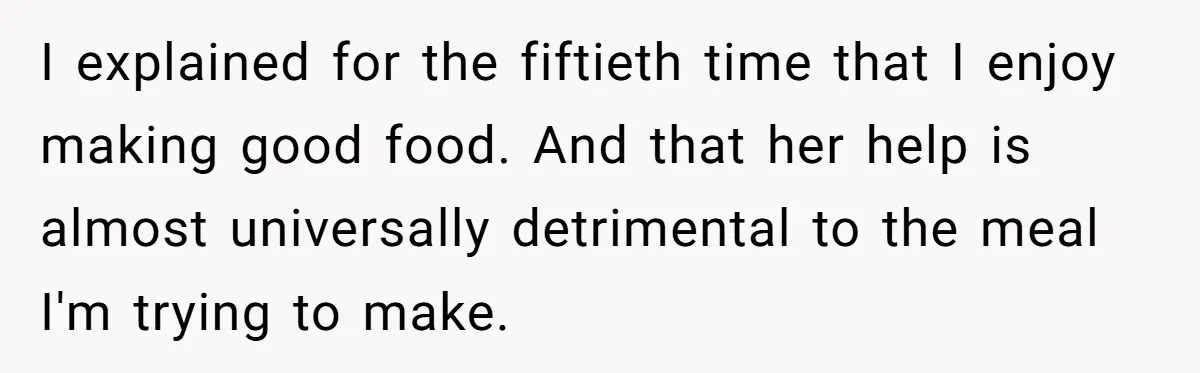 Husband Admits He Leaves Mid-Cooking When His Wife Touches The Meal, Sparks Huge Fight I explained for the fiftieth time that I enjoy making good food. And that her help is almost universally detrimental to the meal I'm trying to make.