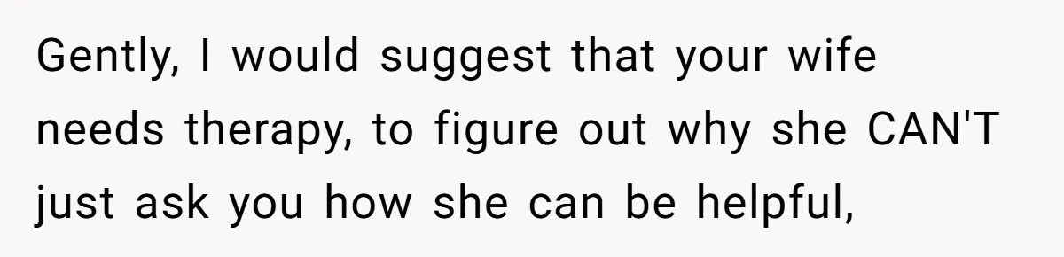 Husband Admits He Leaves Mid-Cooking When His Wife Touches The Meal, Sparks Huge Fight Gently, I would suggest that your wife needs therapy, to figure out why she CAN'T just ask you how she can be helpful,