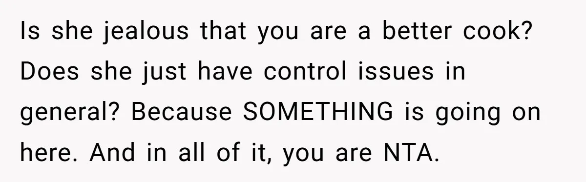 Husband Admits He Leaves Mid-Cooking When His Wife Touches The Meal, Sparks Huge Fight Is she jealous that you are a better cook? Does she just have control issues in general? Because SOMETHING is going on here. And in all of it, you are...