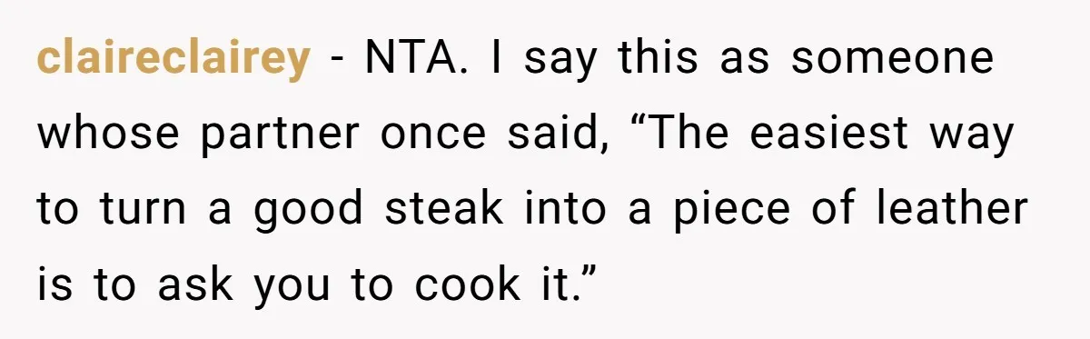 Husband Admits He Leaves Mid-Cooking When His Wife Touches The Meal, Sparks Huge Fight claireclairey − NTA. I say this as someone whose partner once said, “The easiest way to turn a good steak into a piece of leather is to ask you to...