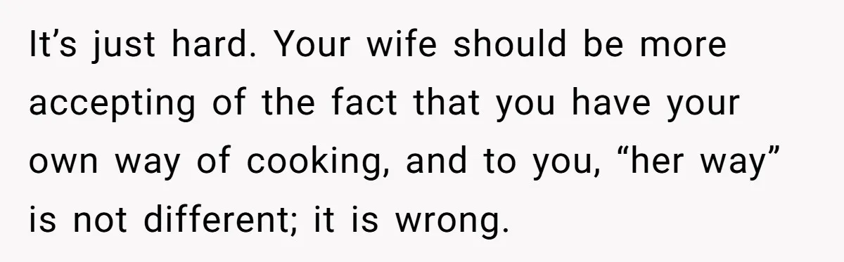 Husband Admits He Leaves Mid-Cooking When His Wife Touches The Meal, Sparks Huge Fight It’s just hard. Your wife should be more accepting of the fact that you have your own way of cooking, and to you, “her way” is not different; it is...