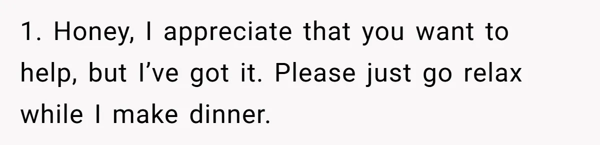 Husband Admits He Leaves Mid-Cooking When His Wife Touches The Meal, Sparks Huge Fight 1. Honey, I appreciate that you want to help, but I’ve got it. Please just go relax while I make dinner.