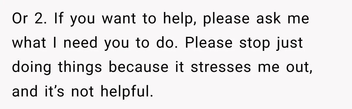 Husband Admits He Leaves Mid-Cooking When His Wife Touches The Meal, Sparks Huge Fight Or 2. If you want to help, please ask me what I need you to do. Please stop just doing things because it stresses me out, and it’s not helpful.