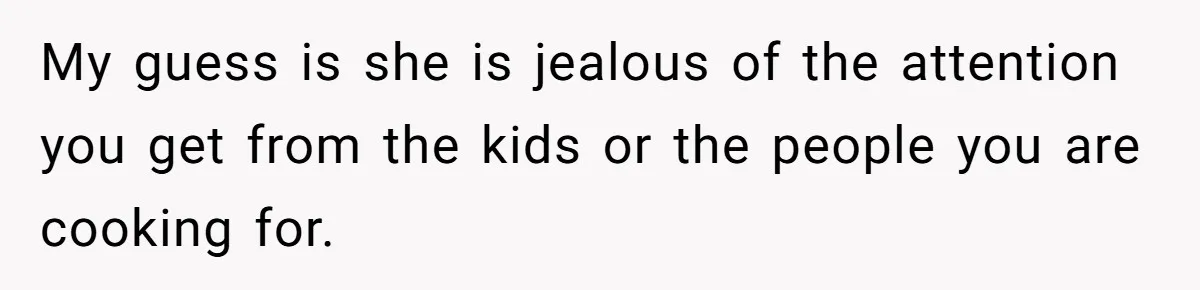 Husband Admits He Leaves Mid-Cooking When His Wife Touches The Meal, Sparks Huge Fight My guess is she is jealous of the attention you get from the kids or the people you are cooking for.