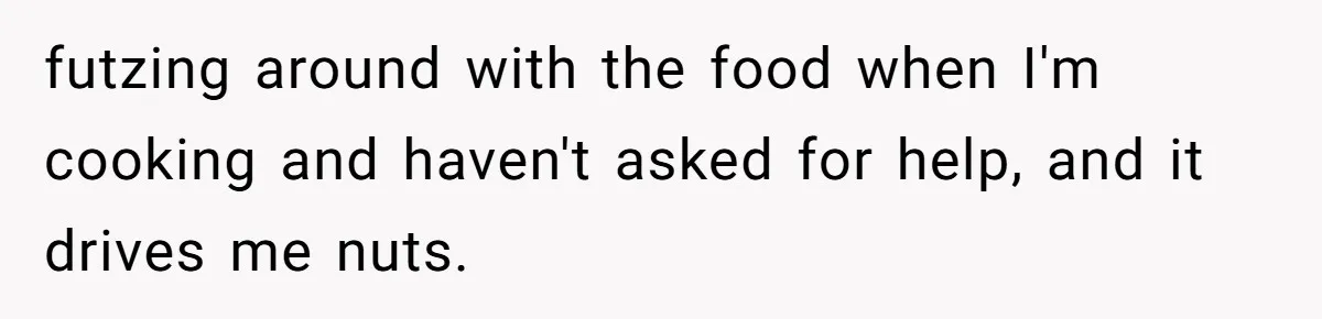 Husband Admits He Leaves Mid-Cooking When His Wife Touches The Meal, Sparks Huge Fight futzing around with the food when I'm cooking and haven't asked for help, and it drives me nuts.