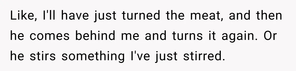 Husband Admits He Leaves Mid-Cooking When His Wife Touches The Meal, Sparks Huge Fight Like, I'll have just turned the meat, and then he comes behind me and turns it again. Or he stirs something I've just stirred.