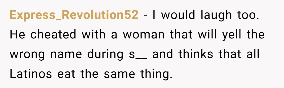 Why One Woman Chose Laughter Over Tears After Her Husband’s Cringe-Worthy Betrayal Express_Revolution52 − I would laugh too. He cheated with a woman that will yell the wrong name during s__ and thinks that all Latinos eat the same thing.