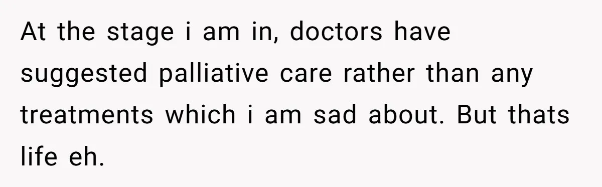 Dying Woman Wanted Closure With Her First Love, Her Husband’s Final Words Broke Everyone At the stage i am in, doctors have suggested palliative care rather than any treatments which i am sad about. But thats life eh.