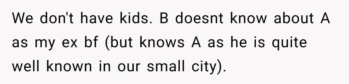 Dying Woman Wanted Closure With Her First Love, Her Husband’s Final Words Broke Everyone We don't have kids. B doesnt know about A as my ex bf (but knows A as he is quite well known in our small city).