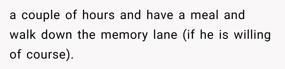 Dying Woman Wanted Closure With Her First Love, Her Husband’s Final Words Broke Everyone a couple of hours and have a meal and walk down the memory lane (if he is willing of course).