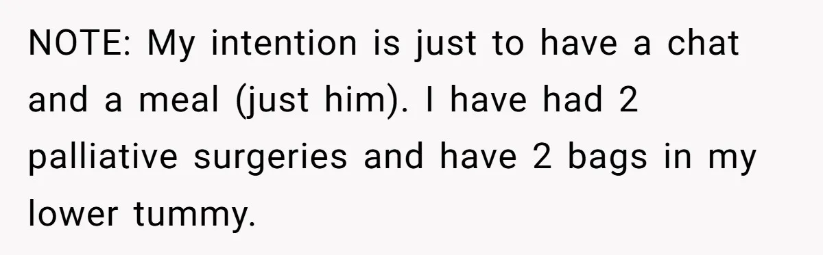 Dying Woman Wanted Closure With Her First Love, Her Husband’s Final Words Broke Everyone NOTE: My intention is just to have a chat and a meal (just him). I have had 2 palliative surgeries and have 2 bags in my lower tummy.