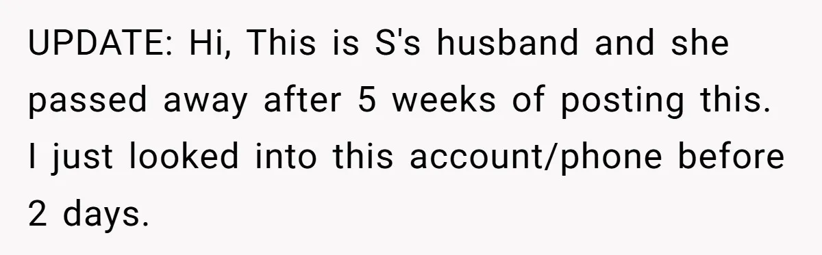 Dying Woman Wanted Closure With Her First Love, Her Husband’s Final Words Broke Everyone UPDATE: Hi, This is S's husband and she passed away after 5 weeks of posting this. I just looked into this account/phone before 2 days.