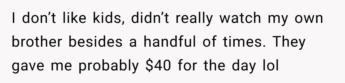 I don’t like kids, didn’t really watch my own brother besides a handful of times. They gave me probably $40 for the day lol