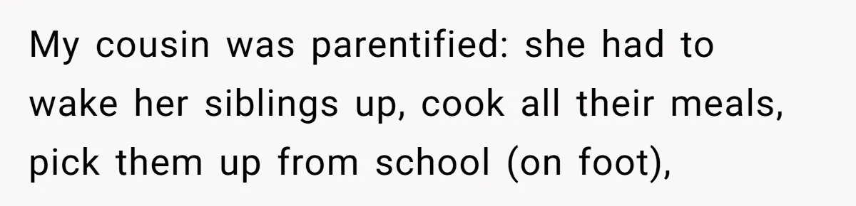 My cousin was parentified: she had to wake her siblings up, cook all their meals, pick them up from school (on foot),