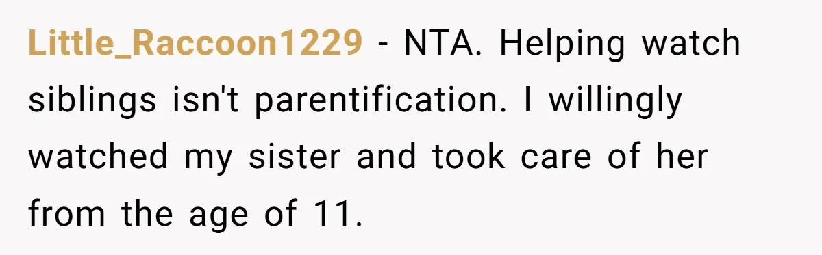 Little_Raccoon1229 − NTA. Helping watch siblings isn't parentification. I willingly watched my sister and took care of her from the age of 11.