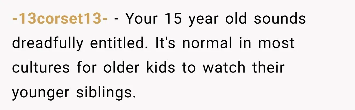 -13corset13- − Your 15 year old sounds dreadfully entitled. It's normal in most cultures for older kids to watch their younger siblings.