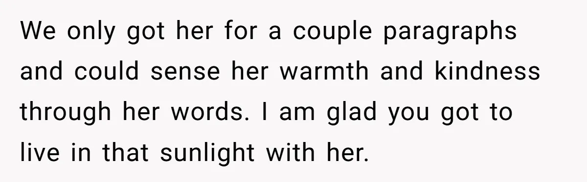 Dying Woman Wanted Closure With Her First Love, Her Husband’s Final Words Broke Everyone We only got her for a couple paragraphs and could sense her warmth and kindness through her words. I am glad you got to live in that sunlight with her.